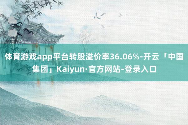 体育游戏app平台转股溢价率36.06%-开云「中国集团」Kaiyun·官方网站-登录入口