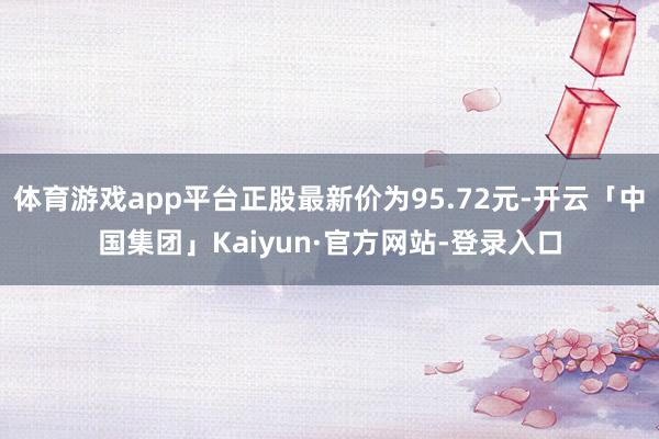 体育游戏app平台正股最新价为95.72元-开云「中国集团」Kaiyun·官方网站-登录入口