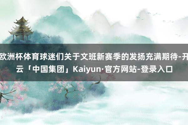 欧洲杯体育球迷们关于文班新赛季的发扬充满期待-开云「中国集团」Kaiyun·官方网站-登录入口