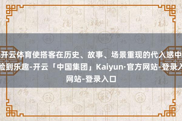 开云体育使搭客在历史、故事、场景重现的代入感中体验到乐趣-开云「中国集团」Kaiyun·官方网站-登录入口