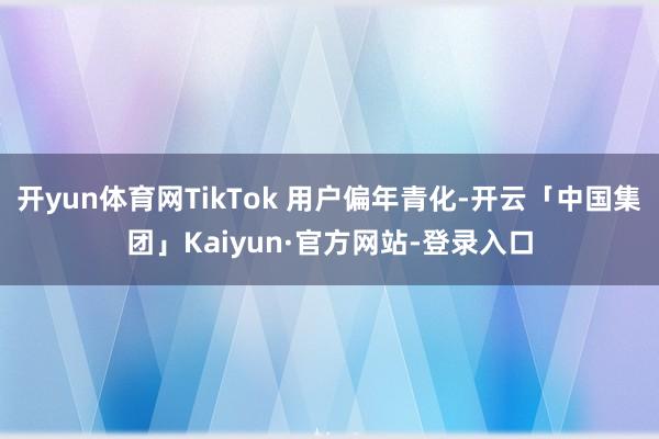 开yun体育网TikTok 用户偏年青化-开云「中国集团」Kaiyun·官方网站-登录入口