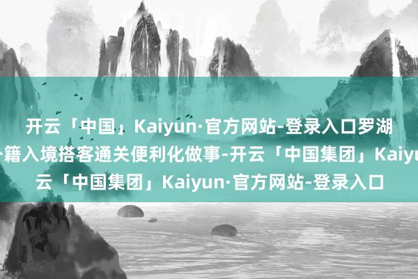 开云「中国」Kaiyun·官方网站-登录入口罗湖港口还将进一步升级外籍入境搭客通关便利化做事-开云「中国集团」Kaiyun·官方网站-登录入口