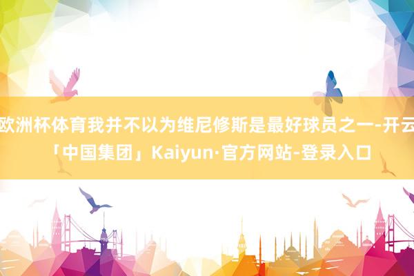 欧洲杯体育我并不以为维尼修斯是最好球员之一-开云「中国集团」Kaiyun·官方网站-登录入口