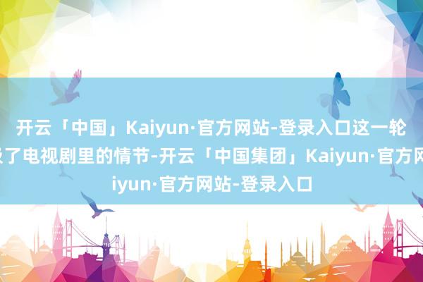 开云「中国」Kaiyun·官方网站-登录入口这一轮迂回确凿像极了电视剧里的情节-开云「中国集团」Kaiyun·官方网站-登录入口