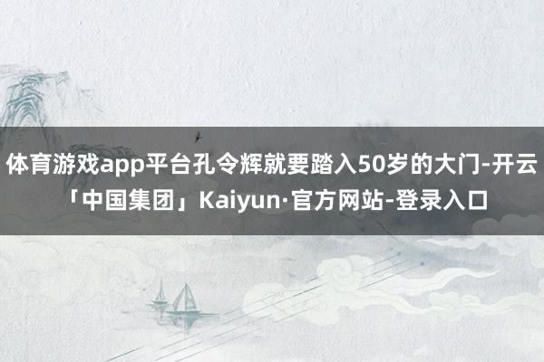 体育游戏app平台孔令辉就要踏入50岁的大门-开云「中国集团」Kaiyun·官方网站-登录入口