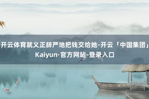 开云体育就义正辞严地把钱交给她-开云「中国集团」Kaiyun·官方网站-登录入口