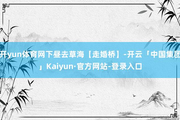 开yun体育网下昼去草海【走婚桥】-开云「中国集团」Kaiyun·官方网站-登录入口