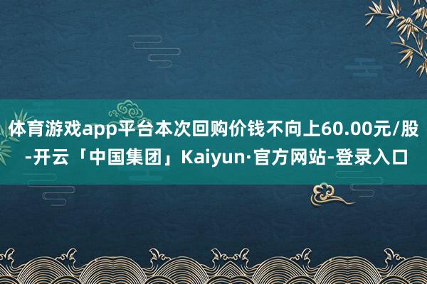 体育游戏app平台本次回购价钱不向上60.00元/股 -开云「中国集团」Kaiyun·官方网站-登录入口