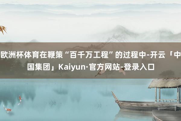 欧洲杯体育在鞭策“百千万工程”的过程中-开云「中国集团」Kaiyun·官方网站-登录入口