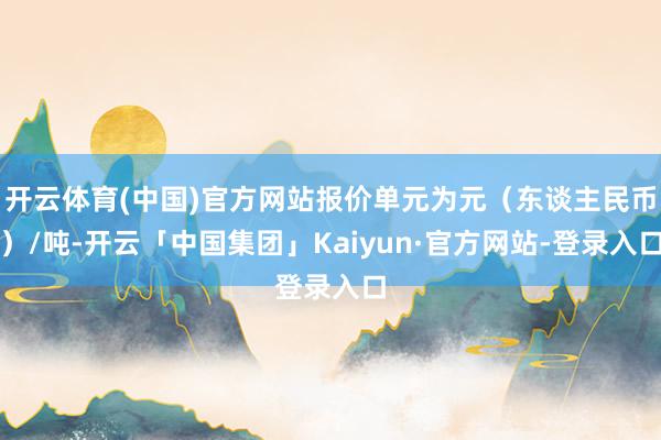 开云体育(中国)官方网站报价单元为元（东谈主民币）/吨-开云「中国集团」Kaiyun·官方网站-登录入口