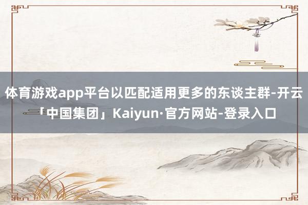 体育游戏app平台以匹配适用更多的东谈主群-开云「中国集团」Kaiyun·官方网站-登录入口