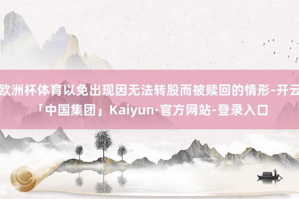 欧洲杯体育以免出现因无法转股而被赎回的情形-开云「中国集团」Kaiyun·官方网站-登录入口