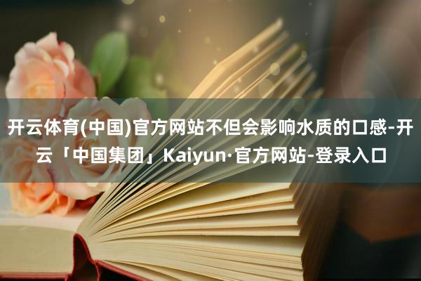 开云体育(中国)官方网站不但会影响水质的口感-开云「中国集团」Kaiyun·官方网站-登录入口