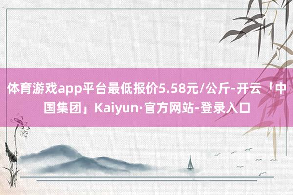 体育游戏app平台最低报价5.58元/公斤-开云「中国集团」Kaiyun·官方网站-登录入口