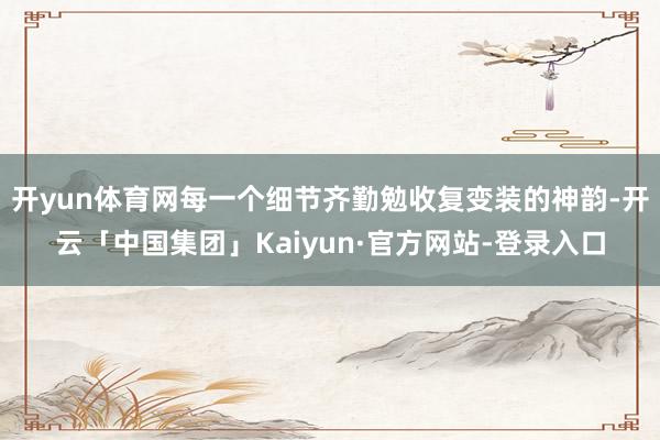 开yun体育网每一个细节齐勤勉收复变装的神韵-开云「中国集团」Kaiyun·官方网站-登录入口