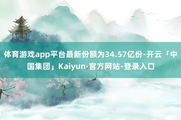 体育游戏app平台最新份额为34.57亿份-开云「中国集团」Kaiyun·官方网站-登录入口